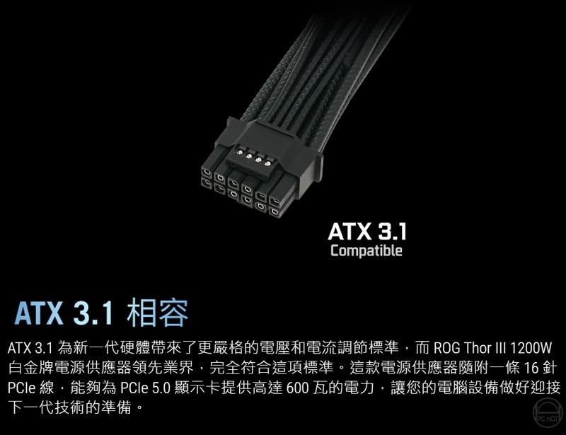 ATX 3.1CompatibleATX 3.1 為新一代硬體帶來了更嚴格的電壓和電流調節標準而ROG Thor III 1200W白金牌電源供應器領先業界完全符合這項標準。這款電源供應器隨附一條16針le 線,能夠為PCle 5.0 顯示卡提供高達600瓦的電力,讓您的電腦設備做好迎接下一代技術的準備。PC HOTATX 3.1 相容