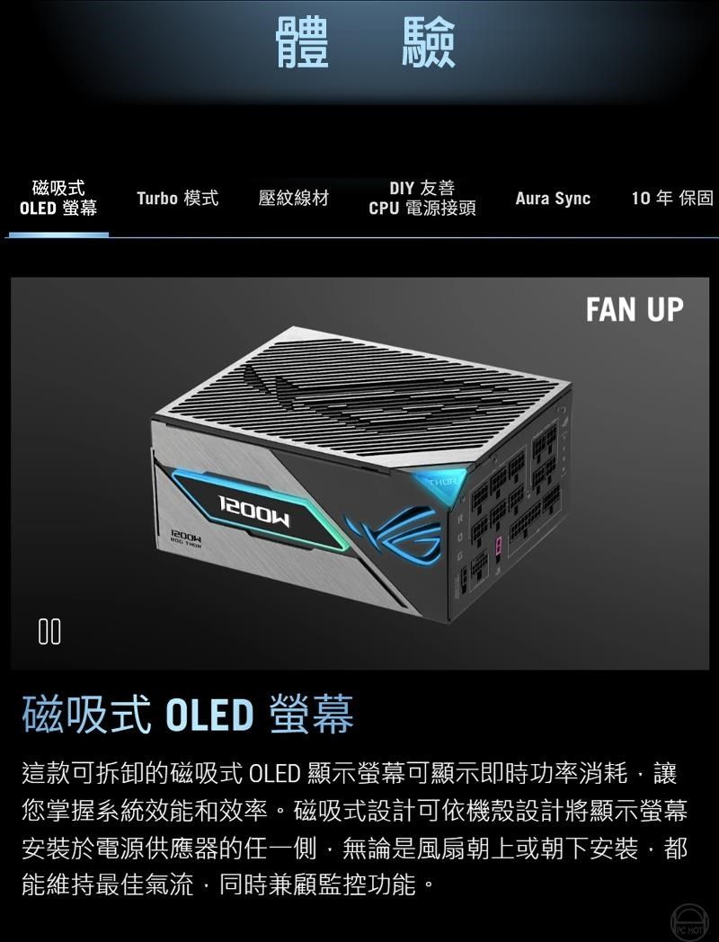 體驗磁吸Turbo 模壓紋線材 螢幕DIY 友善CPU 電源接頭Aura Sync10年 保固FAN UP00磁吸式 OLED 螢幕這款可拆卸的磁吸式 OLED 顯示螢幕可顯示即時功率消耗讓您掌握系統效能和效率。磁吸式設計可依機殼設計將顯示螢幕安裝於電源供應器的任一側無論是風扇朝上或朝下安裝,能維持最佳氣流同時兼顧監控功能。 HOT