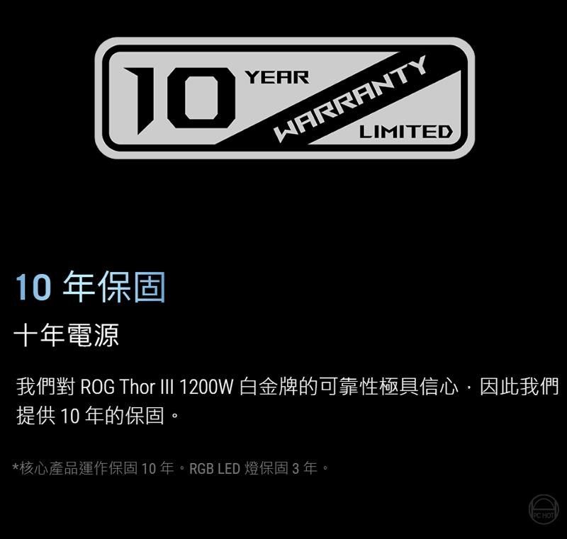 10YEARWARRANTYLIMITED10 年保固十年電源我們對 ROG Thor III 1200W 白金牌的可靠性極具信心,因此我們提供10年的保固。*核心產品運作保固10年。RGB LED 燈保固3年。 HOT