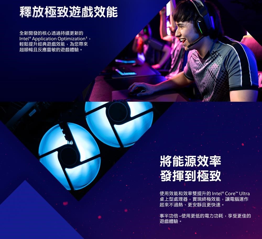 釋放極致遊戲效能全新開發的核心透過持續更新的Intel® Application Optimization,輕鬆提升經典遊戲效能,為您帶來超順暢且反應靈敏的遊戲體驗。將能源效率發揮到極致使用效能和效率雙提升的 Intel® Core™ Ultra桌上型處理器,實現終極效能,讓電腦運作起來不過熱、更安靜且更快速。事半功倍使用更低的電力功耗,享受更佳的遊戲體驗。