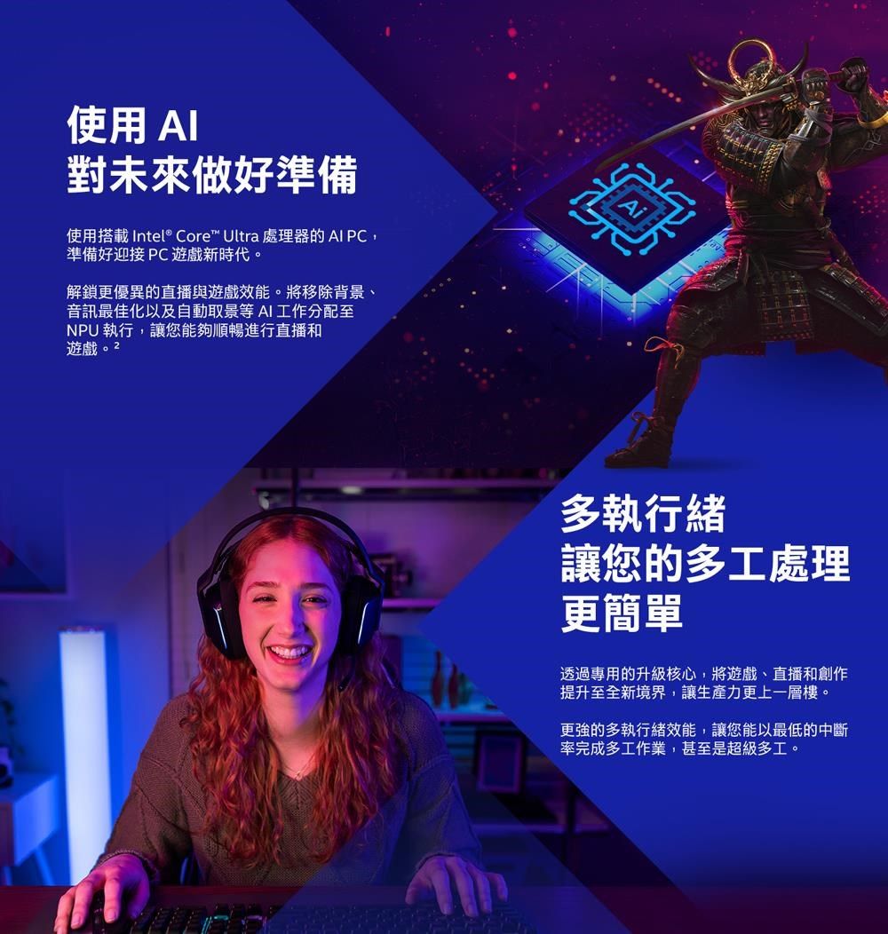 使用 對未來做好準備使用搭載 Intel® Core™ Ultra 處理器的AI PC準備好迎接PC遊戲新時代。解鎖更優異的直播與遊戲效能。將移除背景、音訊最佳化以及自動取景等AI工作分配至NPU執行,讓您能夠順暢進行直播和遊戲。2多執行緒讓您的多工處理更簡單透過專用的升級核心,將遊戲、直播和創作提升至全新境界,讓生產力更上一層樓。更強的多執行緒效能,讓您能以最低的中斷率完成多工作業,甚至是超級多工。