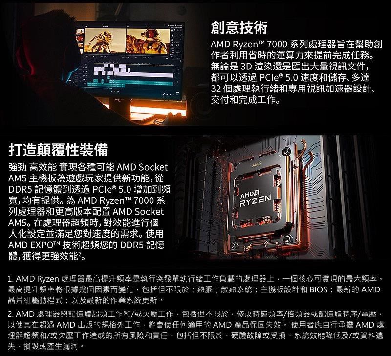 創意技術 Ryzent 7000 系列處理器旨在幫助創作者利用省時的運算力來提前完成任務。無論是3D渲染還是匯出大量視訊文件都可以透過 PCle® 5.0 速度和儲存多達32 個處理執行緒和專用視訊加速器設計交付和完成工作。打造顛覆性裝備強勁 高效能 實現各種可能 AMD SocketAM5主機板遊戲玩家提供新功能從DDR5 記憶體到透過PCIe®5.0增加到頻寬均有提供。為 AMD Ryzent 7000系列處理器和更高版本配置 AMD SocketAM5。在處理器超頻時對效能進行個人化設定並滿足您對速度的需求。使用AMD EXPOT™ 技術超頻您的DDR5 記憶體,獲得更強效能。RYZEN1. AMD Ryzen 處理器最高提升頻率是執行突發單執行緒工作負載的處理器上,一個核心可實現的最大頻率。最高提升頻率將根據幾個因素而變化,包括但不限於:熱膠;散熱系統;主機板設計和BIOS;最新的AMD晶片組驅動程式;以及最新的作業系統更新。2. AMD處理器與記憶體超頻工作和/或工作,包括但不限於,修改時鐘頻率/倍頻器或記憶體時序/電壓,以使其在超過AMD出版的規格外工作,將會使任何適用的 AMD 產品保固失效。 使用者應自行承擔 AMD處理器超頻和/或欠壓工作造成的所有風險和責任,包括但不限於,硬體故障或受損、系統效能降低及/或資料遺失、損毀或產生漏洞。