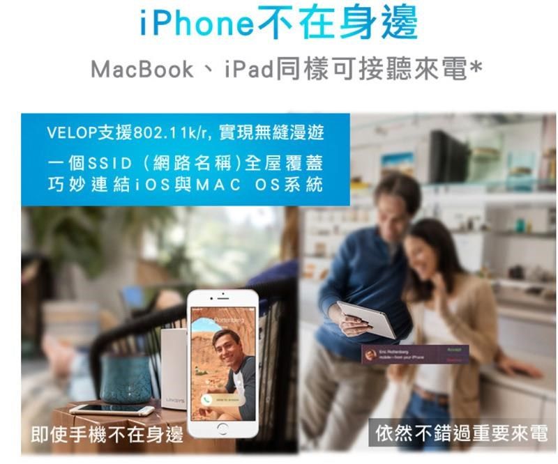 iPhone不在身邊MacBook、iPad同樣可接聽來電*VELOP支援802.11k/r實現無縫漫遊一個SSID(網路名稱)全屋覆蓋巧妙連結 iOS與MAC OS系統即使手機不在身邊依然不錯過重要來電