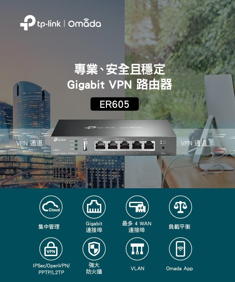 tp  專業、安全且穩定Gigabit VPN 路由器ER605VPN 通道tp-linkER605Omada Gigabit VPN RouterCloud-link WANLANVPN 通道集中管理Gigabit最多 4 WAN負載平衡連接埠連接埠VPNIPSec/OpenVPN/強大VLANOmada AppPPTP/L2TP防火牆