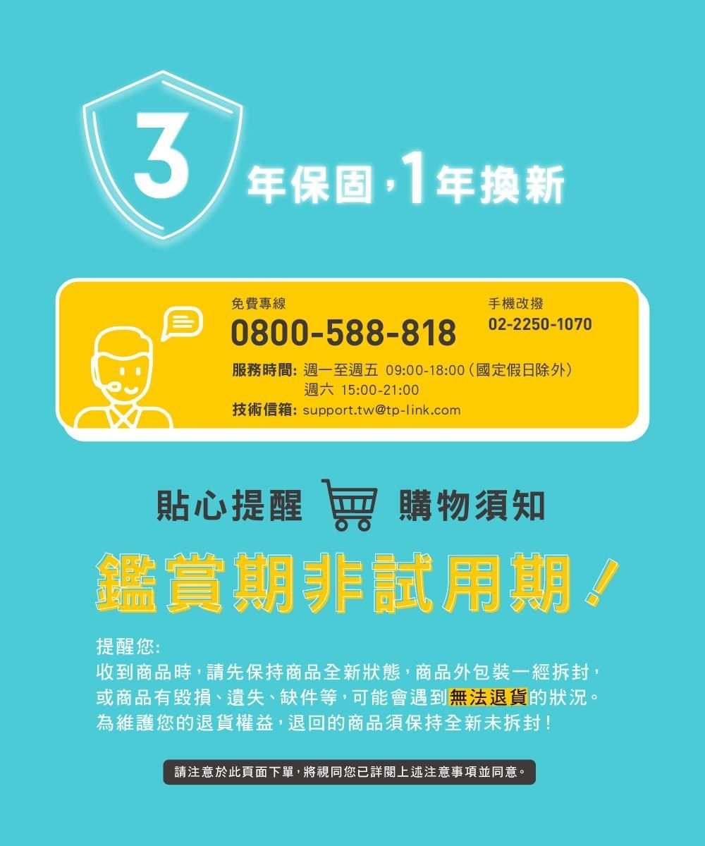 年保固,1年換新免費專線0800-588-818手機改撥02-2250-1070服務時間:週一至週五09:00-18:00(國定假日除外)週六 15:00-21:00技術信箱:support.tw@tp-link.com貼心提醒 窖 購物須知鑑賞期非試用期!提醒您:收到商品時,請先保持商品全新狀態,商品外包裝一經拆封,或商品有毀損、遺失、缺件等,可能會遇到無法退貨的狀況。為維護您的退貨權益,退回的商品須保持全新未拆封!請注意於此頁面下單,將視同您已詳閱上述注意事項並同意。