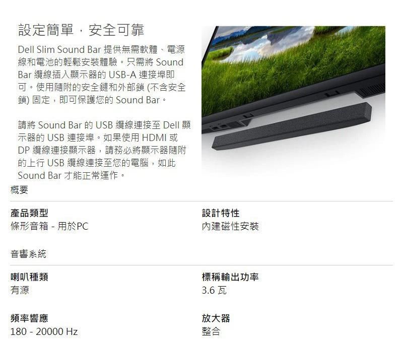 設定簡單,安全可靠Dell Slim Sound Bar 提供無需軟體、電源線和電池的輕鬆安裝體驗。只需將 SoundBar 纜線插入顯示器的USB-A 連接埠即可。使用隨附的安全鏈和外部鎖(不含安全鎖)固定,即可保護您的 Sound Bar。請將 Sound Bar 的 USB 纜線連接至 Dell 顯示器的 USB 連接埠。如果使用 HDMI 或DP 纜線連接顯示器,請務必將顯示器隨附的上行 USB 纜線連接至您的電腦,如此Sound Bar 才能正常運作。概要產品類型條形音箱-用於PC音響系統喇叭種類有源頻率響應設計特性內建磁性安裝標稱輸出功率3.6瓦放大器180 - 20000 Hz整合