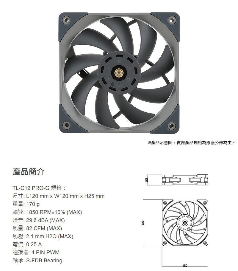 產品簡介TL-C12 PO-GR L120 mm  W120 mm  H25 mm重量170g 1850 RPM10% (MAX) 29.6 dBA (MAX) 82 CFM (MAX) 2.1 mm H2O (MAX): 0.25 A4 PIN PWM軸承:S-FDB Bearing120120※產品示意圖,實際產品規格為原廠公佈為主。