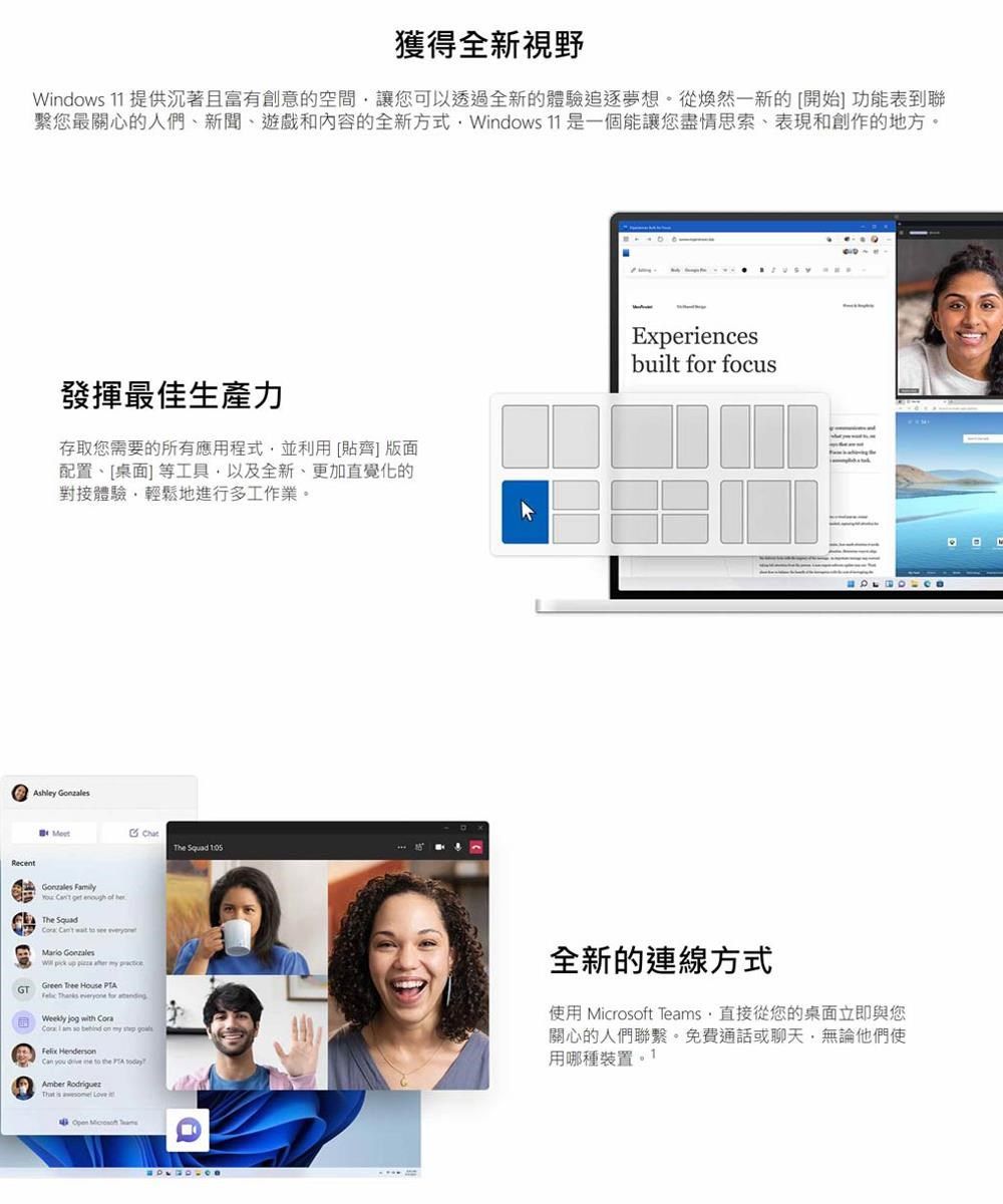 獲得全新視野Widows  提供沉著且富有創意的空間讓您可以透過全新的體驗追逐夢想從煥然一新的[開始] 功能表到聯您最關心的人們新聞、遊戲和內容的全新方式Windows 11 是一個能讓您盡情思索表現和創作的地方。發揮最佳生產力存取您需要的所有應用程式並利用[貼齊] 版面配置、[桌面]等工具以及全新、更加直覺化的對接體驗,輕鬆地進行多工作業。Ashley The  Experiencesbuilt for focusRecentGzales    enough of herThe Squad     Mario Gonzales pick up    Green Tree House  Thanks  for  jog with    on my   n you   to the  Amber Rodriguez   Love全新的連線方式使用 ft Teams,直接從您的桌面立即與您關心的人們聯繫。免費通話或聊天,無論他們使用哪種裝置Open Microso