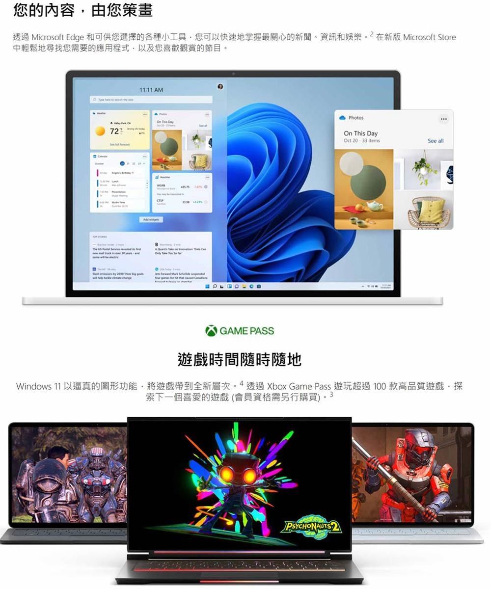 您的內容由您策畫透過 Microsoft Edge 和可供您的各種小您可快速地掌握關心的新聞、資訊和娛樂在新版 Microsoft Store中輕鬆地尋找您需要的應用程式以及您喜歡觀賞的節目11:11 AM  72    Photos This Day  itemsSee allGAME PASS遊戲時間隨時隨地Windows 11 以的圖形功能,將遊戲帶到全新層次。  透過 Xbox Game Pass 遊玩超過100款高品質遊戲,探索下一個喜愛的遊戲(會員資格需另行購買)。3