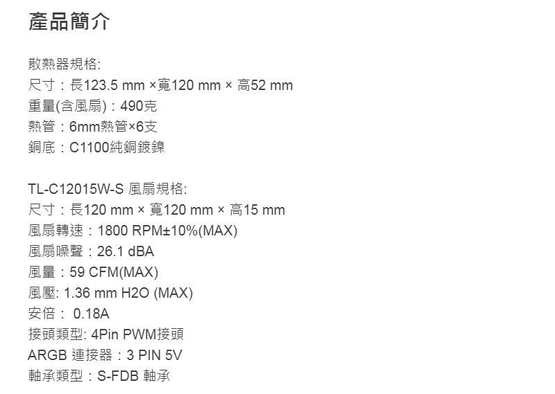 產品簡介散熱器規格:尺寸:長123.5mm寬120mm  高52 mm重量(含風扇) : 490克熱管:6mm熱管6支銅底:C1100純銅鍍鎳TL-C12015W-S 風扇規格:尺寸:長120 mm寬120mm× 高15 mm風扇轉速:1800 RPM±10%(MAX)風扇噪聲:26.1 dBA風量:59 CFM(MAX)風壓: 1.36 mm H2O (MAX)安倍:0.18A接頭類型: 4Pin PWM接頭ARGB 連接器: 3 PIN 5V軸承類型:S-FDB 軸承