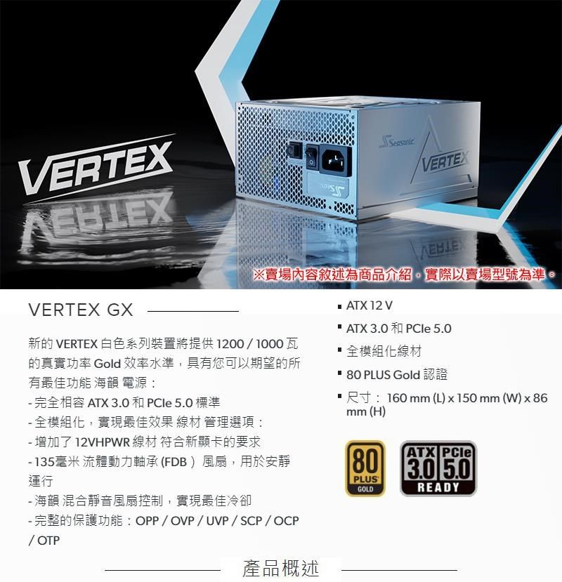 VERTEXEBLEXVERTEX GX VERTEX※賣場內容敘述為商品介紹實際以賣場型號為準。  12 V ATX  和 PCle 5.0新的 VERTEX 白色系列裝置將提供1200/1000瓦的真實功率 Gold效率水準,具有您可以期望的所有最佳功能 海韻 電源:全模組化線材 完全相容 ATX 3.0和PCle 5.0 標準 全模組化,實現最佳效果 線材 管理選項:- 增加了12VHPWR 線材 符合新顯卡的要求- 135毫米 流體動力軸承 (FDB )風扇,用於安靜運行- 海韻 混合靜音風扇控制,實現最佳冷卻- 完整的保護功能:OPP/OVP/UVP/SCP/OCP/ OTP產品概述 80 PLUS Gold 認證尺寸:160mm(L)x150mm(W)x86mm (H)80ATX 3.0 5.0PLUSGOLDREADY