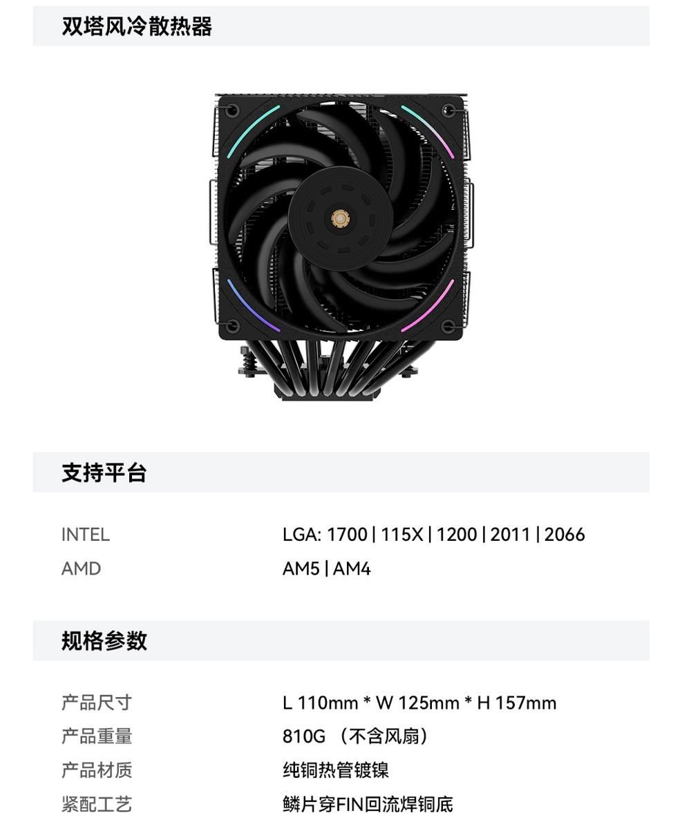 双塔风冷散热器支持平台INTELAMDLGA: 1700 | 115X|1200|2011|2066AM5 | AM4规格参数产品尺寸产品重量L110mm * W125mm * H157mm810G (不含风扇)产品材质纯铜热管镀镍紧配工艺鳞片穿FIN回流焊铜底