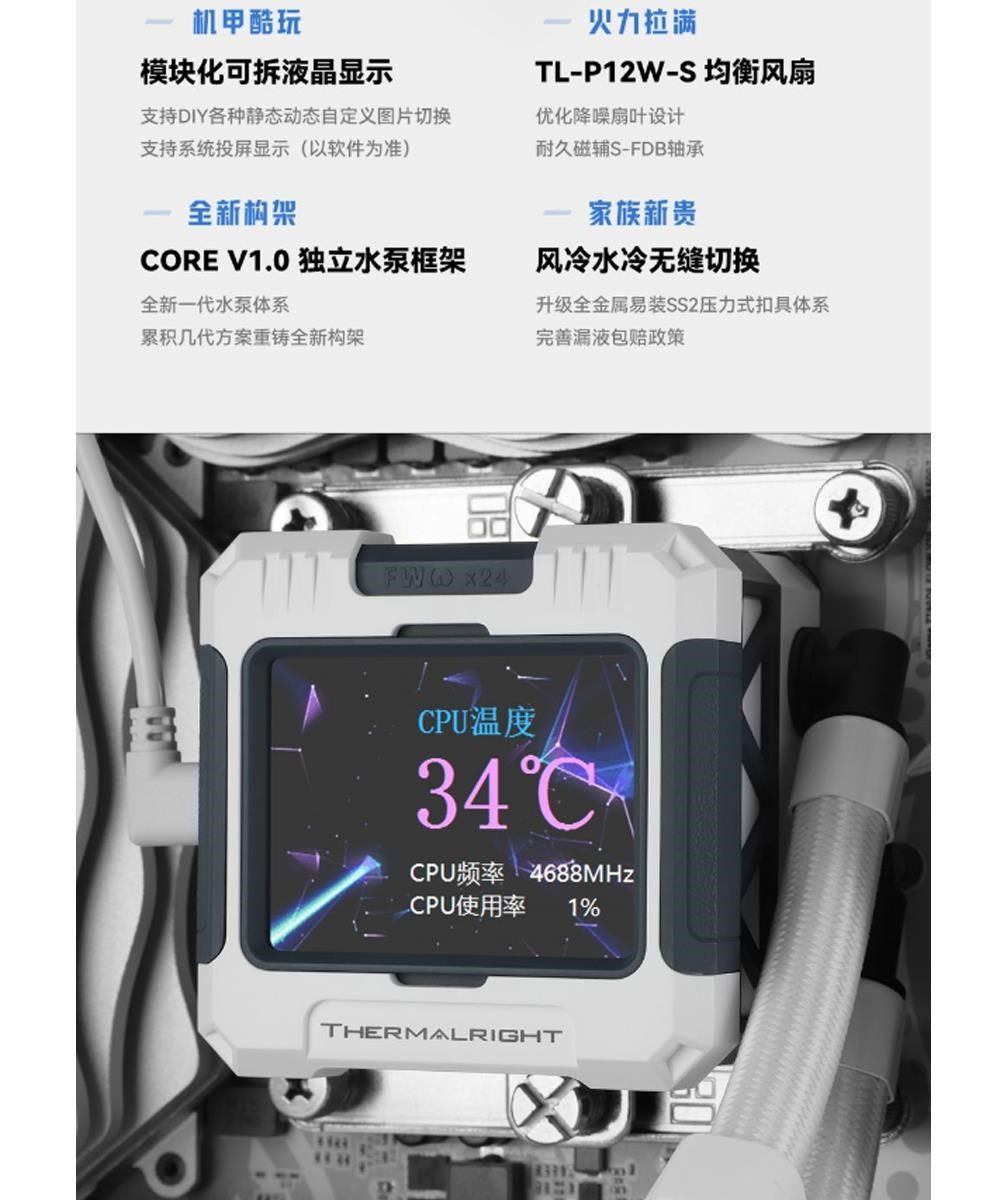 机甲酷玩模块化可拆液晶显示支持DIY各种静态动态自定义图片切换支持系统投屏显示(以软件为准)全新构架火力拉满TL-P12W-S 均衡风扇优化降噪扇叶设计耐久磁辅S-FDB轴承家族新贵风冷水冷无缝切换CORE V1.0 独立水泵框架全新一代水泵体系累积几代方案重铸全新构架升级全金属易装SS2压力式扣具体系完善漏液包赔政策FWW CPU溫度34CPU频率 4688MHzCPU使用率 1%THERMALRIGHT食