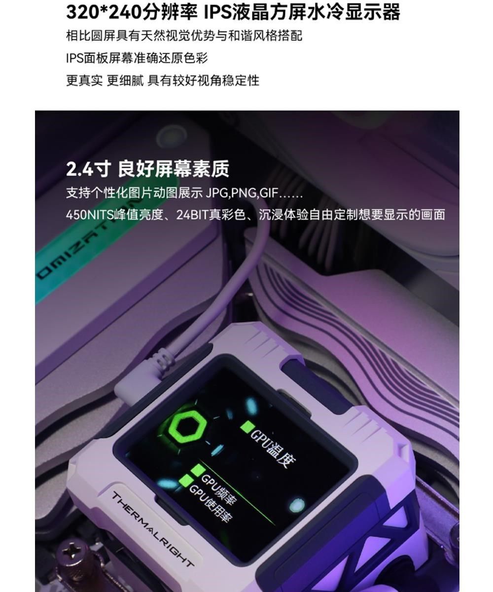 320*240分辨率IPS液晶屏水冷显示器相比圆屏具有天然视觉优势与和谐风格搭配IPS面板屏幕准确还原色彩更真实 更细腻 具有较好视角稳定性2.4良好屏幕素质支持个性化图片动图展示 JPG,PNG,450NITS峰值亮度、24BIT真彩色、沉浸体验自由定制想要显示的画面IGPU溫度GPU频率|GPU使用率THERMALRIGHT