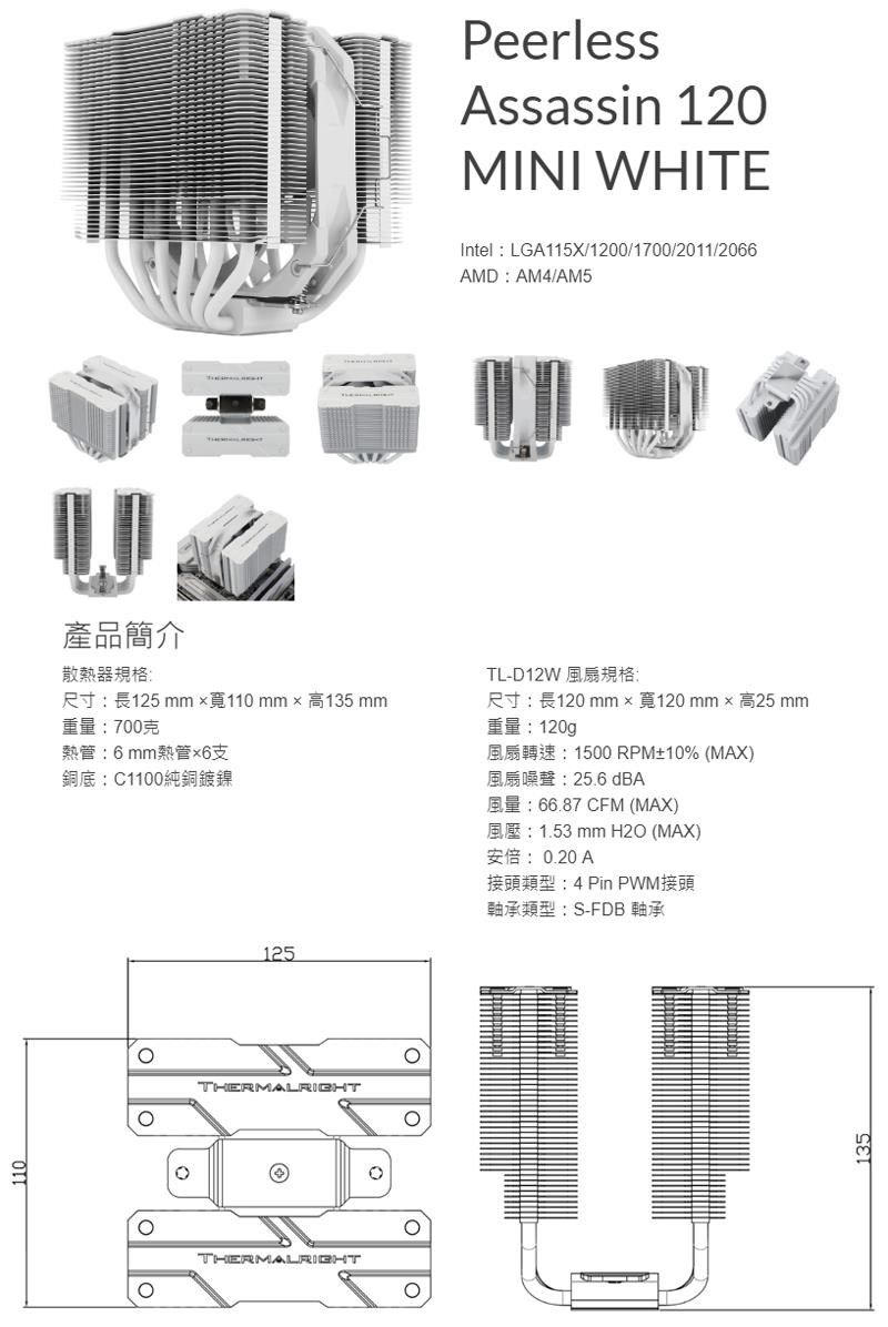 PeerlessAssassin 120MINI WHITEIntelLGA115X/1200/1700/2011/2066AMD AM4/AM5產品簡介散熱器規格125 mm 110 mm  135 mm重量:700克熱管:6mm熱管6支銅底:C1100純銅鍍鎳TL-D12WR: 120 mm  120 mm x 25 mm重量:120g1500 RPM10% (MAX)66.87 CFM (MAX)風扇噪聲:25.6 dBA125THERMALRIGHTTHERMALRIGHT1.53 mm H2O (MAX)安倍:0.20 A接頭類型:4 Pin PWM接頭軸承類型:S-FDB 軸承135