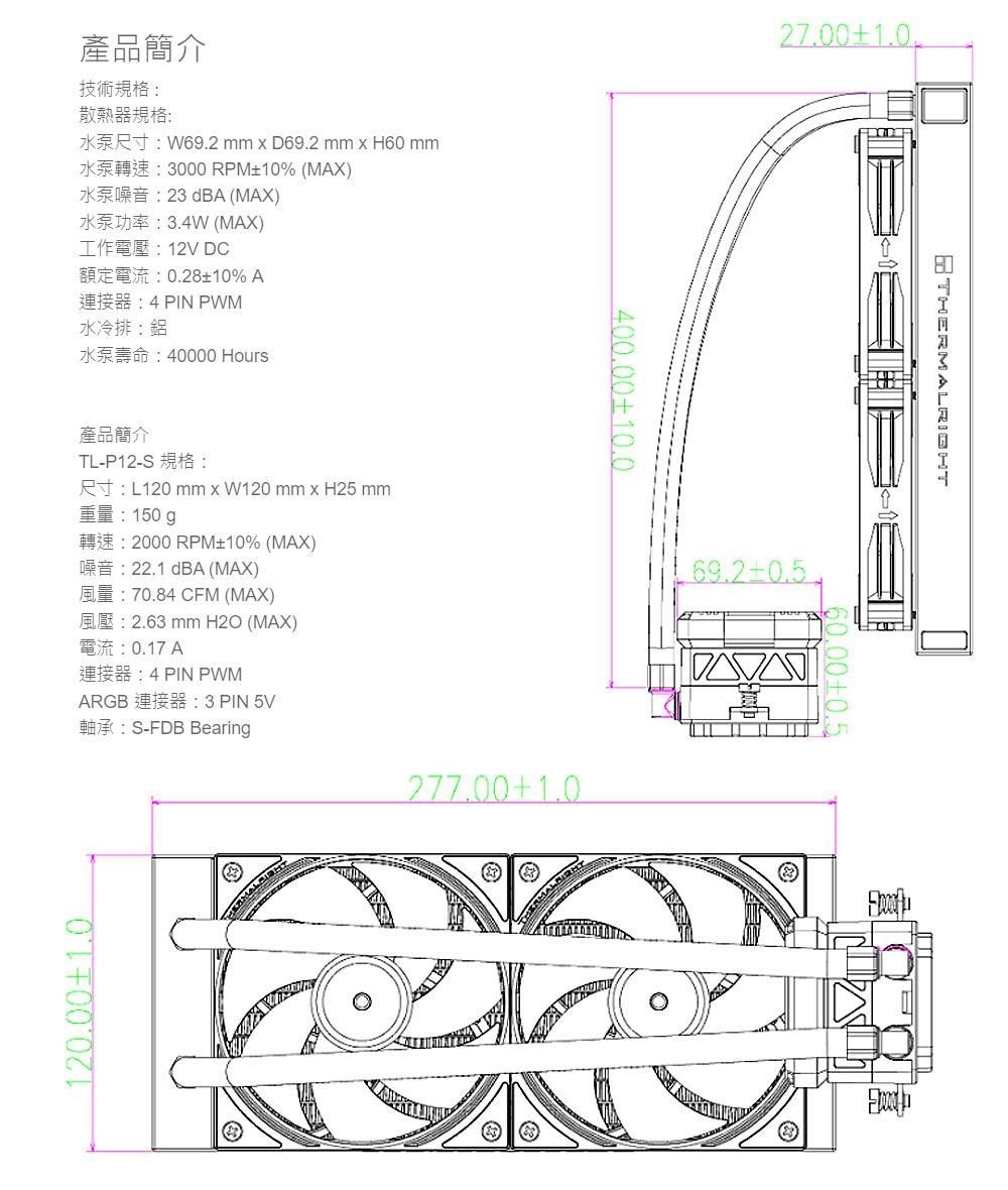 產品簡介技術規格散熱器規格: W692 mm  D69.2 mm  H60 mmK3000 RPM% (MAX)K23 dBA (MAX) (MAX) 12V DC額定電流:0.2810%A4 PIN PWM水冷排:鋁K40000 Hours產品簡介TL-P12-SRL120 mm x W120 mm x H25 mm重量:150g2000 RPM10% (MAX)22.1 dBA (MAX)70.84 CFM (MAX)2.63 mm H2O (MAX)0.17 A4 PIN PWMARGB : 3 PIN 5V軸承:S-FDB Bearing120.001.0400.0010.027.001.0277.001.069.2THERMALRIGHT60.00±0.