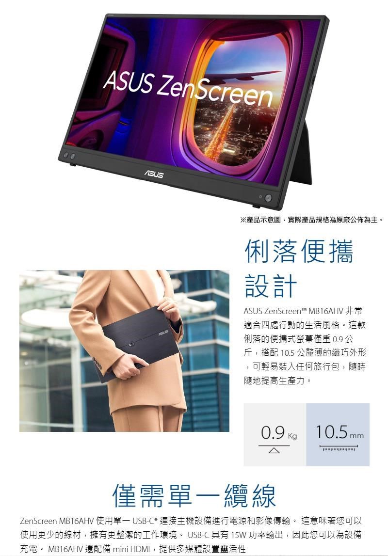 ZenScreenASUS※產品示意圖,實際產品規格為原廠公佈為主。俐落便攜設計ASUS ZenScreen™ MB16AHV 非常適合四處行動的生活風格。這款俐落的便攜式螢幕僅重 0.9 公斤,搭配 10.5 公釐薄的纖巧外形,可輕易裝入任何旅行包,隨時隨地提高生產力。0.9 10.5 mm僅需纜線ZenScreen MB16AHV 使用單一 USB-C* 連接主機設備進行電源和影像傳輸。 這意味著您可以使用更少的線材,擁有更整潔的工作環境。 USB-C 具有 15W 功率輸出,因此您可以為設備充電。 MB16AHV 還配備 mini HDMI,提供多媒體設置靈活性