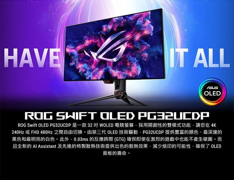 HAVEIT ALLOLEDROG SWIFT OLED PG32UCDPROG Swift OLED PG32UCDP是一款32  WOLED 電競螢幕採用開創性的雙模式功能讓您在4K240Hz 或 FHD 480Hz 之間自由切換。由第三代 OLED 技術驅動PG32UCDP 提供豐富的顏色、最深邃的黑色和最明亮的白色。此外,0.03ms 的反應時間 (GTG) 確保即使在激烈的遊戲中也能不產生破圖。而且全新的  Assistant 及先進的特製散熱技術提供出色的散熱效果,烙印的可能性,確保了 OLED面板的壽命。