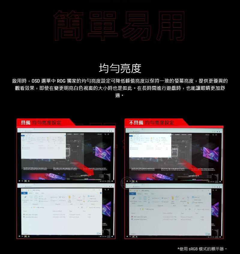 簡單易用啟用時,OSD 選單中 ROG 獨家的均勻設定可降低峰值亮度以保持一致的螢幕亮度,提供更優異的觀看效果,即使在變更明亮白色視窗的大小時也是如此。在長時間進行遊戲時,也能讓眼睛更加舒具備均勻亮度設定 適。不具備 亮度設定*使用 sRGB 模式的顯示器。