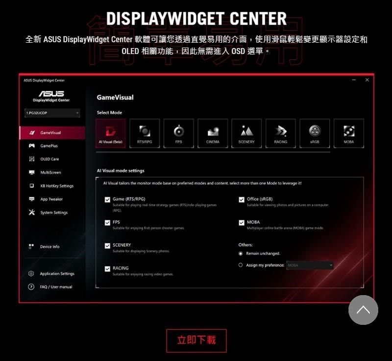 DIPLAYWIDGET CENTER全新    軟體可讓您透過直覺易用的介面使用滑鼠輕鬆變更顯示器設定和 相關功能因此無需進  選單入OSD 選單, DisplayWidget CenterASUSDisplayWidget CenterSelect ModeGameOLED  HotKey   SCENERYRACING Visual  settings Visual  the  mode base  preferred modes and content, select more than one Mode to leverage Game RPG  playing    RTS/playing RPG) TweakerSystem Settings  enjoying   Device InfoSSCENERY for   Office () for   and  on a MOBA    MOBA  modeOthersRemain unchangedAssign my preference RACINGApplication Settings for enjoying racing video FAQ/User manual立即下載