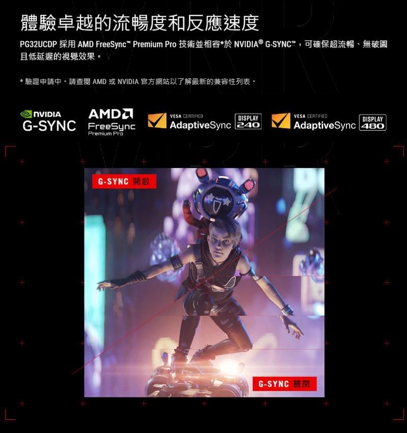 體驗卓越的流暢度和反應速度PG32UCDP 採用 AMD FreeSync Premium Pro 技術並相容 ® G-,可確保超流暢、無破圖且低延遲的視覺效果。* 驗證申請中。請查閱 AMD 或 NVIDIA 官方網站以了解最新的兼容性列表。NVIDIAAMDG-SYNC FreeSyncPremium ProG-SYNC VESA CERTIFIEDDISPLAYVESA CERTIFIEDDISPLAYAdaptiveSync 480AdaptiveSync 240G-SYNC