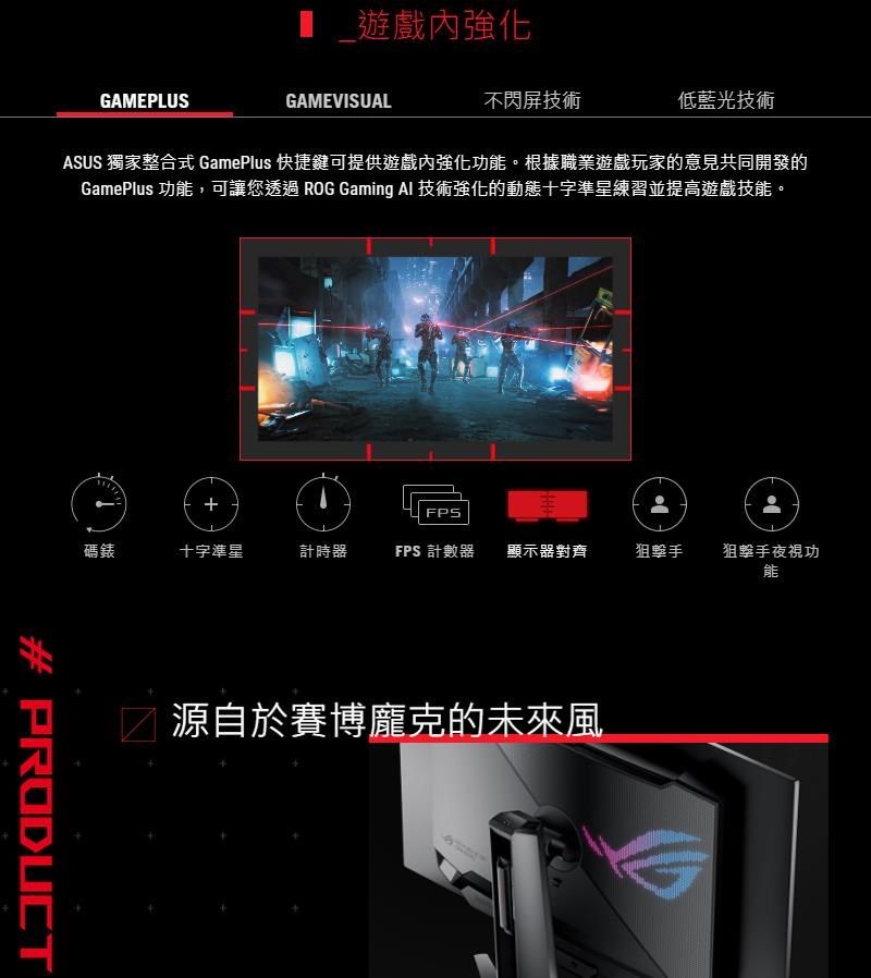 GAMEPLUS 遊戲內強化GAMEVISUAL不閃屏技術低藍光技術ASUS 獨家整合式 GamePlus 快捷鍵可提供遊戲內強化功能。根據職業遊戲玩家的意見共同開發的GamePlus 功能,可讓您透過ROG Gaming Al 技術強化的動態十字準星練習並提高遊戲技能。+FPS碼錶十字準星計時器FPS 計數器顯示器對齊狙擊手狙擊手夜視功能# PRODUCT源自於的未來風