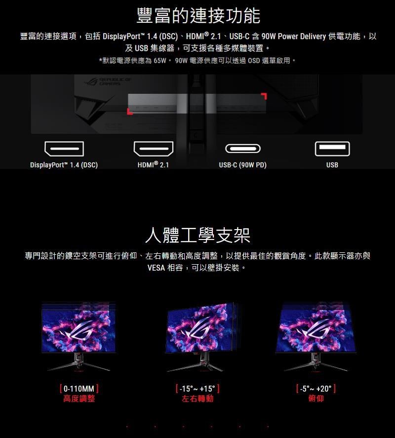 豐富的連接功能豐富的連接選項包括 DisplayPort 1.4 (DSC)、HDMI®2.1、USB-C 含 90W Power Delivery 供電功能,以及USB集線器,可支援各種多媒體裝置。*默認電源供應為65W,90W 電源供應可以透過OSD 選單啟用。 DisplayPort 1.4 (DSC)HDMI® 2.1USB-C (90W PD)USB人體工學支架專門設計的鏤空支架可進行俯仰、左右轉動和高度調整,以提供最佳的觀賞角度。此款顯示器亦與VESA 相容,可以壁掛安裝。0-110MM -5 高度調整左右轉動俯仰