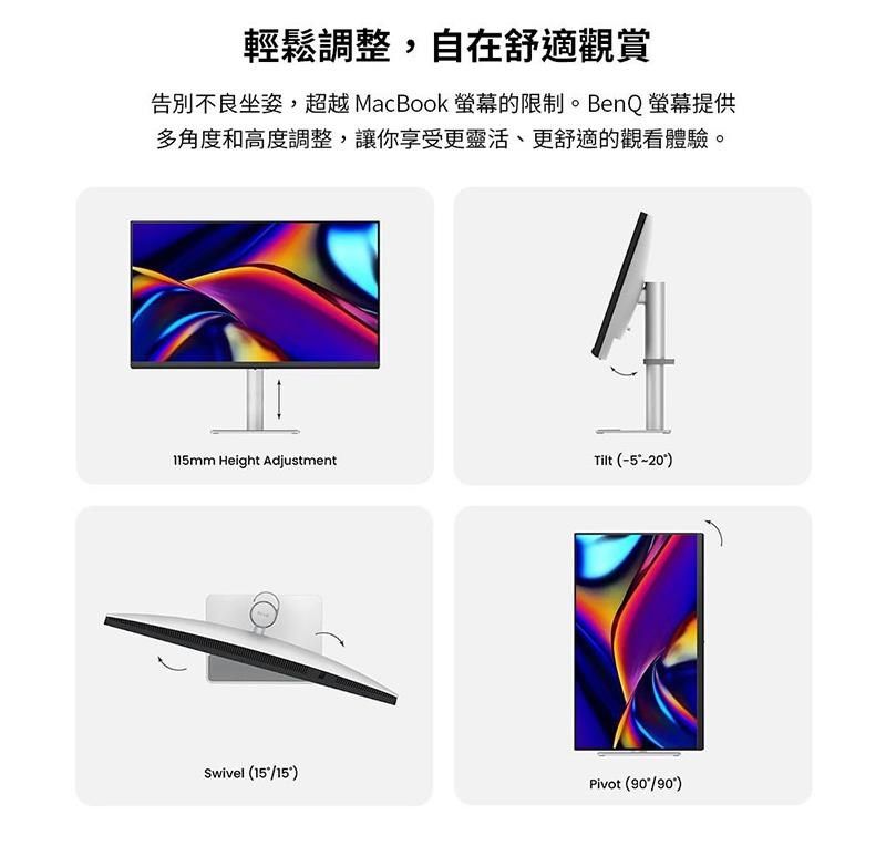 輕鬆調整,自在舒適觀賞告別不良坐姿,超越MacBook 螢幕的限制。BenQ螢幕提供多角度和高度調整,讓你享受更靈活、更舒適的觀看體驗。115mm Height AdjustmentTilt (-5-20)Swivel (15/15)Pivot (/90)