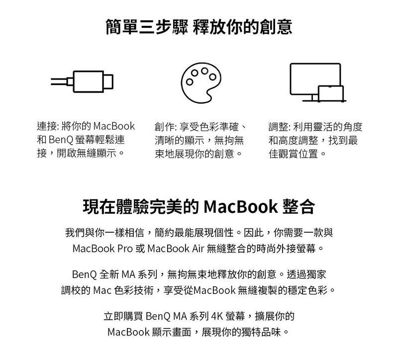 簡單三步驟 釋放你的創意連接:將你的MacBook 創作:享受色彩準確、和BenQ螢幕輕鬆連接,開啟無縫顯示。清晰的顯示,無拘無束地展現你的創意。調整:利用靈活的角度和高度調整,找到最佳觀賞位置。現在體驗完美的MacBook 整合我們與你一樣相信,簡約最能展現個性。因此,你需要一款與MacBook Pro或MacBook Air 無縫整合的時尚外接螢幕。BenQ 全新 MA 系列,無拘無束地釋放你的創意。透過獨家調校的Mac 色彩技術,享受從MacBook 無縫複製的穩定色彩。立即購買 BenQ MA系列 4K螢幕,擴展你的MacBook 顯示畫面,展現你的獨特品味。