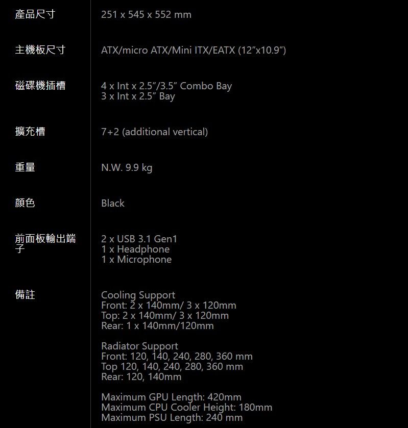 產品尺寸251  545  552 mm主機板尺寸ATX/micro ATX/Mini ITX/EATX (1210.9)磁碟機插槽4    2.5/3.5 Combo Bay3   x 2.5 Bay擴充槽7+2 (additional vertical)重量N.W. 9.9 kg顏色Black前面板輸出端備註2 x USB 3.1 Gen11 x Headphone1 x MicrophoneCooling SupportFront: 2 x 140mm/ 3 x 120mmTop: 2 x 140mm/ 3 x 120mmRear: 1 x 140mm/120mmRadiator SupportFront: 120, 140, 240, 280, 360 mmTop 120, 140, 240, 280, 360 mmRear: 120, 140mmMaximum GPU Length: 420mmMaximum CPU Cooler Height: 180mmMaximum PSU Length: 240 mm