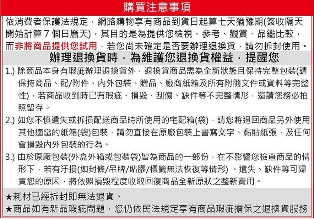 購買注意事項依消費者保護法規定網路購物享有商品到貨日起算七天猶豫期(簽收隔天開始計算7個日曆天其目的是為提供您檢視參考、觀賞、品鑑比較而非將商品提供您試用若您尚未確定是否要辦理退換貨請勿拆封使用。辦理退換貨時為維護您退換貨權益提醒您1.) 除商品本身有辦理退換貨外,退換貨商品需為全新狀態且保持完整(請保持商品、配附件、包裝、贈品、廠商紙箱及所有附隨文件或資料等完整),若商品收到時已有瑕疵、、刮傷、缺件等不完整情形,還請您務必拍照留存。2.) 如您不慎遺失或拆損配送商品時所使用的宅配箱(袋),請您將退回商品另外使用其他適當的紙箱(袋)包裝,請勿直接在原廠包裝上書寫文字、黏貼紙張,及任何|會損毀內外包裝的行為。3.) 由於原廠包裝(外盒外箱或包裝袋)皆為商品的一部份,在不影響您檢查商品的情形下,若有汙損(如封條/吊牌/貼膠/標籤無法恢復等情形)、遺失、缺件等可歸責您的原因將依照損毀程度收取回復商品全新原狀之整新費用。耗材已經拆封即無法退貨。★商品如有新品瑕疵問題,您仍依民法規定享有商品瑕疵擔保之退換貨服務