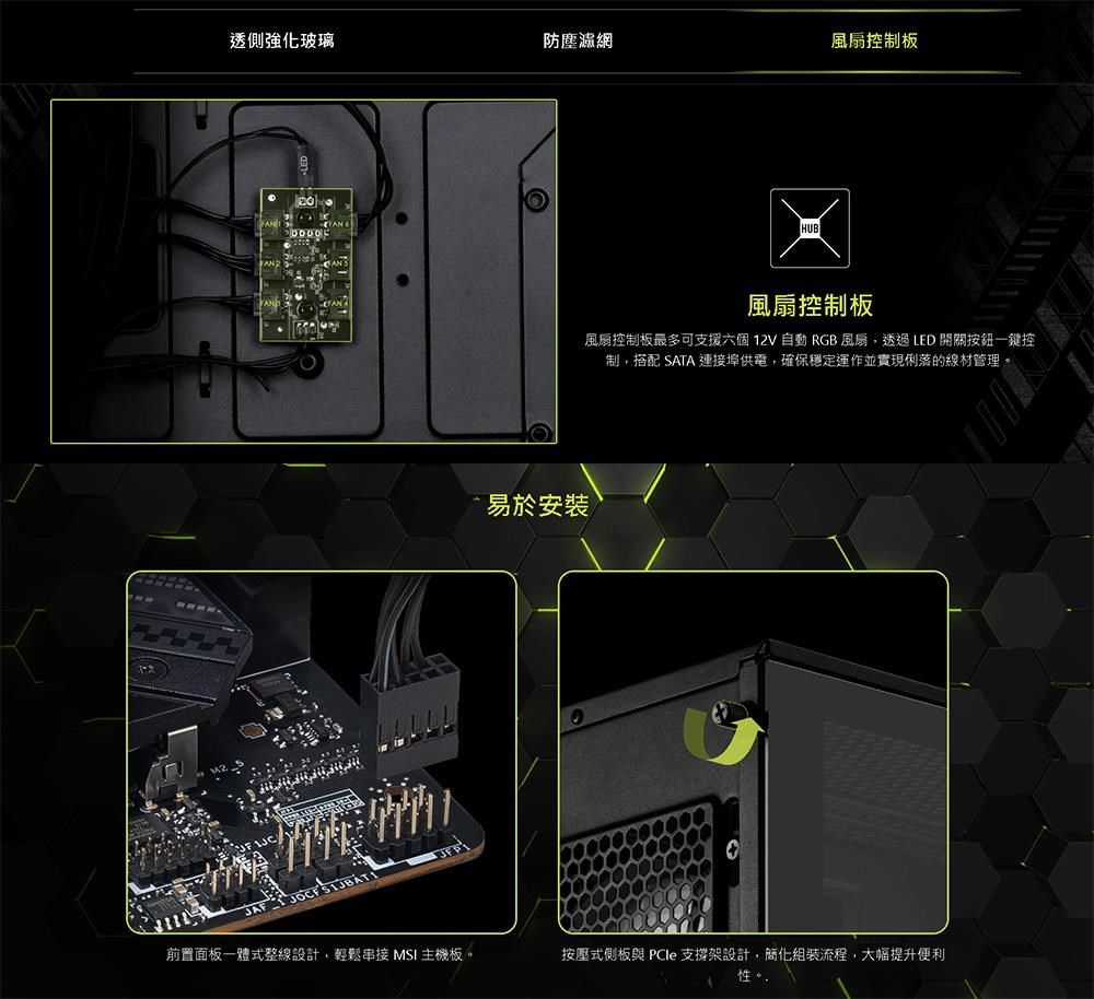 透側強化玻璃防塵濾網風扇控制板AN JAF前置面板一體式整線設計,輕鬆 MSI 主機板HUB風扇控制板風扇控制板最多可支援六個12V自動 RGB風扇,透過LED開關按鈕一鍵控制,搭配 SATA 連接埠供電,確保穩定運作並實現俐落的線材管理。易於安裝。按壓式側板與 支撐架設計,簡化流程,大幅提升便利性
