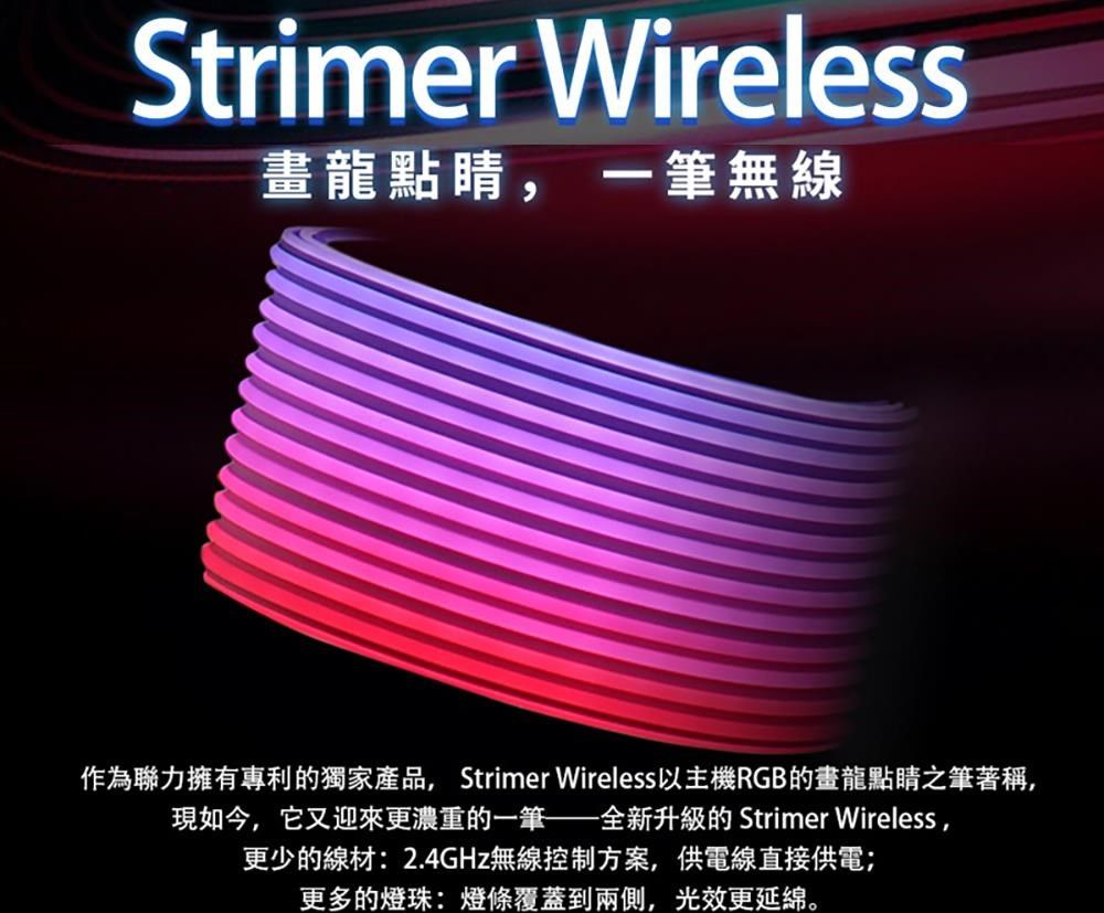 Strimer Wireless畫龍點睛, 一筆無線作為聯力擁有專利的獨家產品,Strimer Wireless以主機RGB的畫龍點睛之筆著稱,現如今,它又迎來更濃重的一筆全新升級的 Strimer Wireless,更少的線材:2.4GHz無線控制方案,供電線直接供電;更多的燈珠:燈條覆蓋到兩側,光效更延綿。