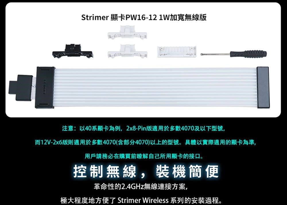 Strimer 顯卡PW16-121W加寬無線版注意:以40系顯卡為例,2x8-Pin版適用於多數4070及以下型號,而12V-2x6版則適用於多數4070(含部分4070)以上的型號。具體以實際適用的顯卡為準,用戶請務必在購買前瞭解自己所用顯卡的接口。控制無線,裝機簡便革命性的2.4GHz無線連接方案,極大程度地方便了 Strimer Wireless 系列的安裝過程。