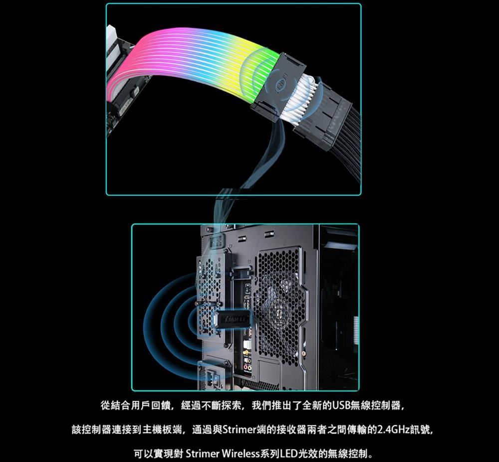 從結合用戶回饋,經過不斷探索,我們推出了全新的USB無線控制器,該控制器連接到主機板端,通過與Strimer端的接收器兩者之間傳輸的2.4GHz訊號,可以實現對 Strimer Wireless系列LED光效的無線控制。