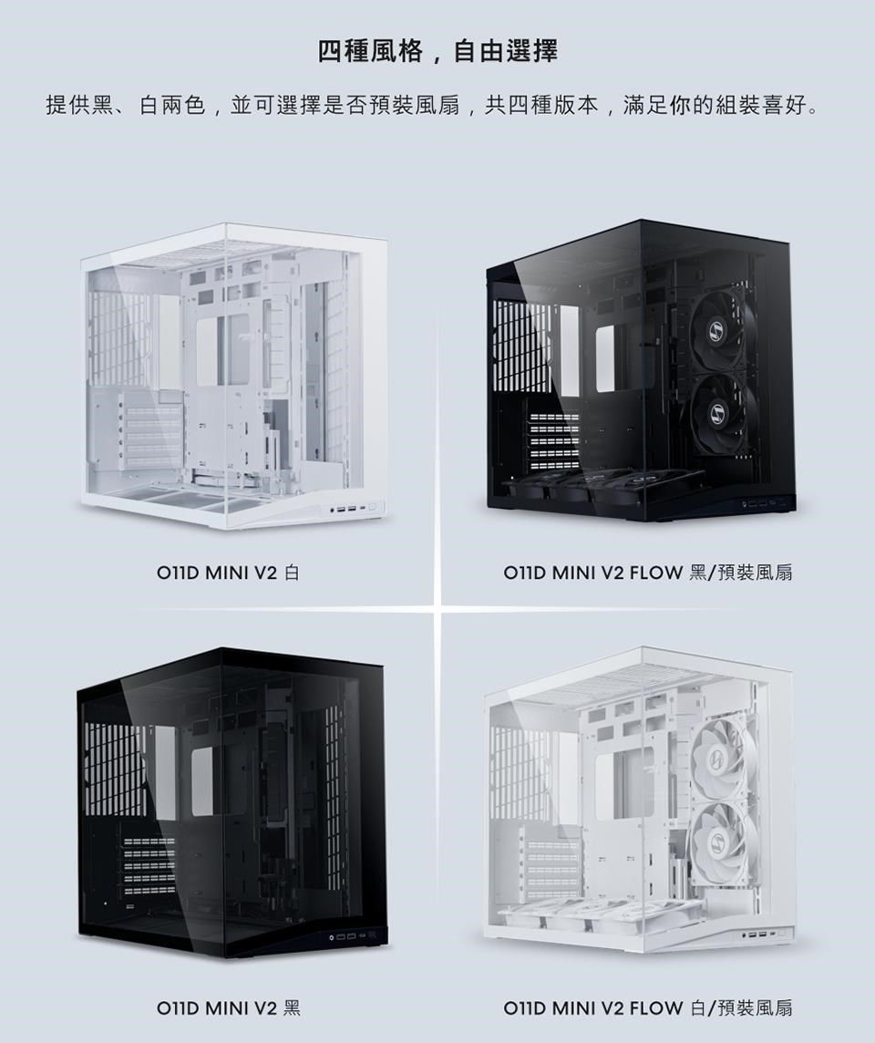 四種風格,自由選擇提供黑、白兩色,並可選擇是否預裝風扇,共四種版本,滿足你的組裝喜好。================== MINI V2  MINI V2 FLOW 黑/預裝風扇 MINI V2 黑 MINI V2 FLOW 白/預裝風扇