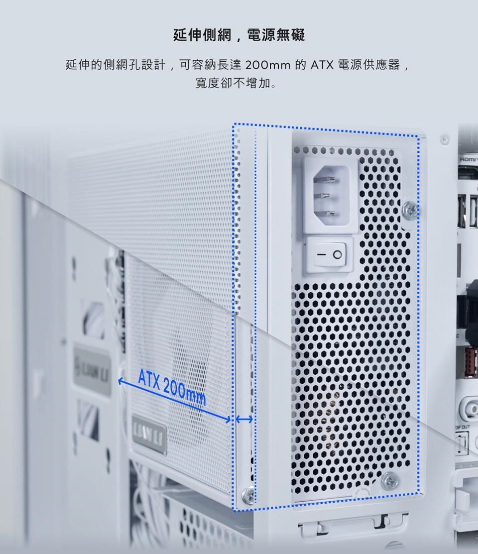 延伸側網電源無礙延伸的側網孔設計,可容納長達200mm 的 ATX 電源供應器,寬度卻不增加。ATX 200mm OUT