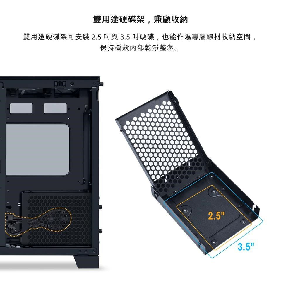 雙用途硬碟架,兼顧收納雙用途硬碟架可安裝2.5與3.5吋硬碟,也能作為專屬線材收納空間,保持機殼內部乾淨整潔。2.53.5