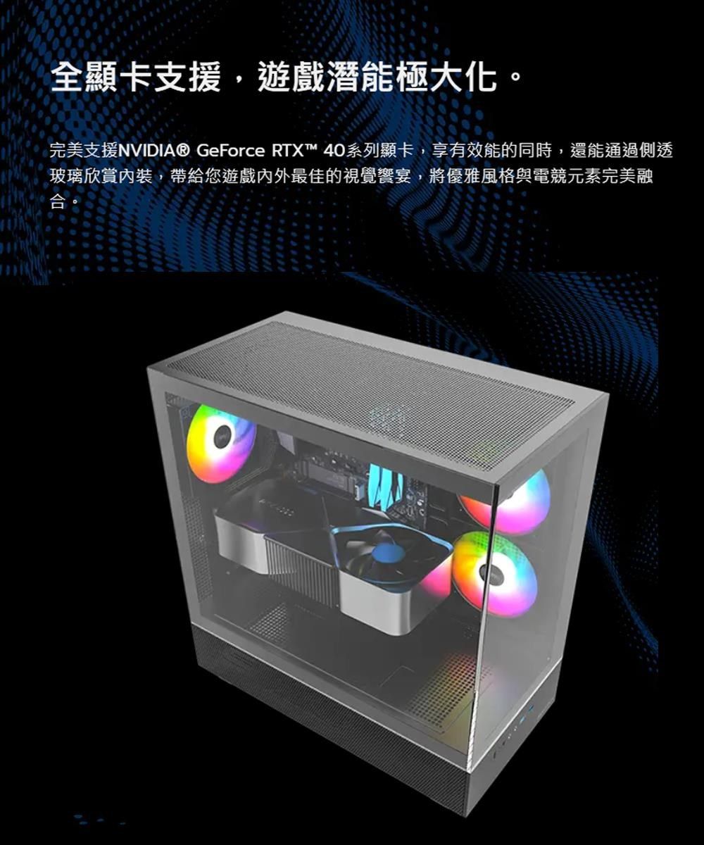 全顯卡支援,遊戲潛能極大化。完美支援NVIDIA® GeForce RTX™ 40系列顯卡,享有效能的同時,還能通過側透玻璃欣賞,帶給您遊戲內外最佳的視覺宴,將優雅風格與電競元素完美融