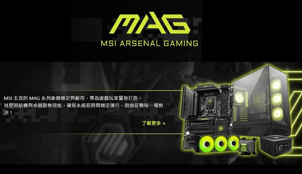 MAGMSI ARSENAL GAMINGMSI 主流的 MAG 系列象徵穩定與耐用,專為遊戲玩家量身打造。其堅固結構與卓越散熱效能,確保系統長時間穩定運行,助你征戰每一場對決!了解更多