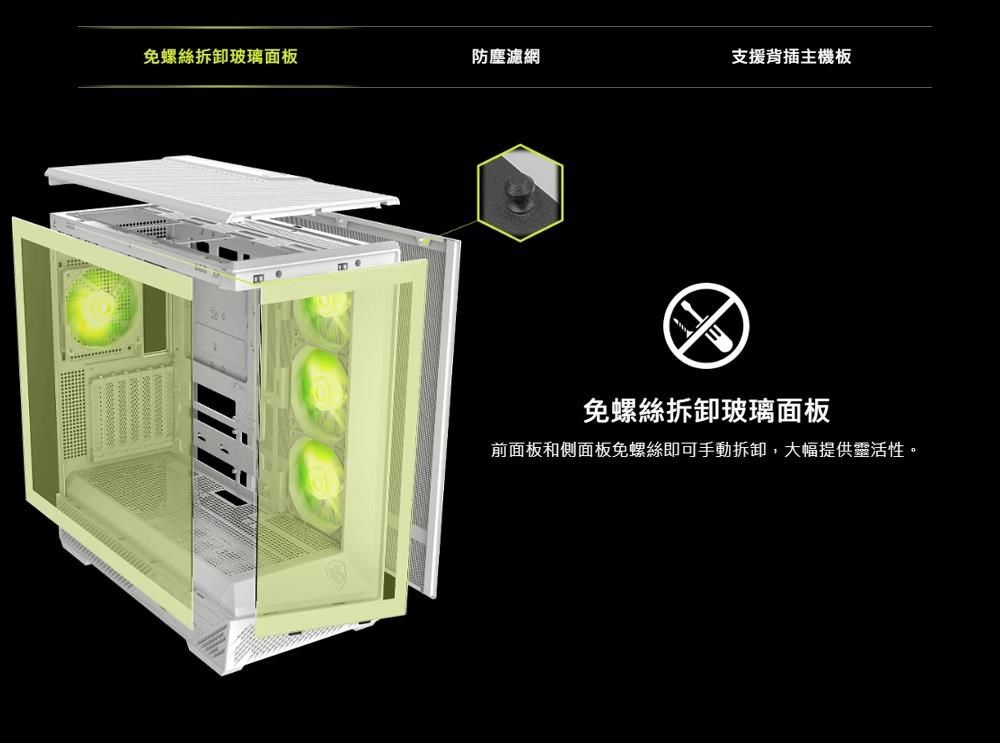 免螺絲拆卸玻璃面板防塵濾網支援背插主機板免螺絲拆卸玻璃面板前面板和側面板免螺絲即可手動拆卸,大幅提供靈活性。