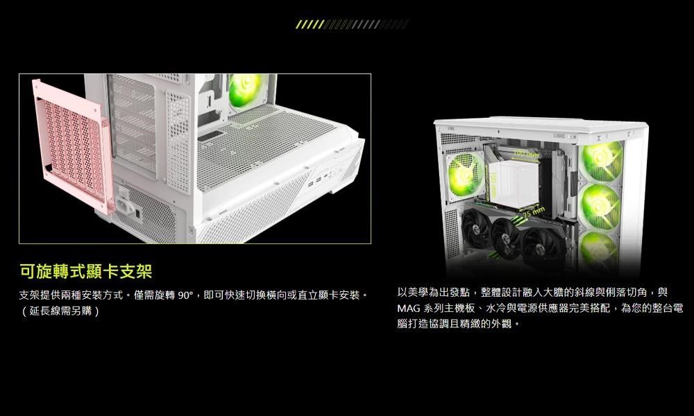 可旋轉式顯卡支架支架提供兩種安裝方式。僅需旋轉90°,即可快速或直立顯卡安裝。(延長線需另購)以美學為出發點,整體設計融入大膽的斜線與俐落切角,與MAG 系列主機板、水冷與電源供應器完美搭配,為您的整台電腦打造協調且精緻的外觀。