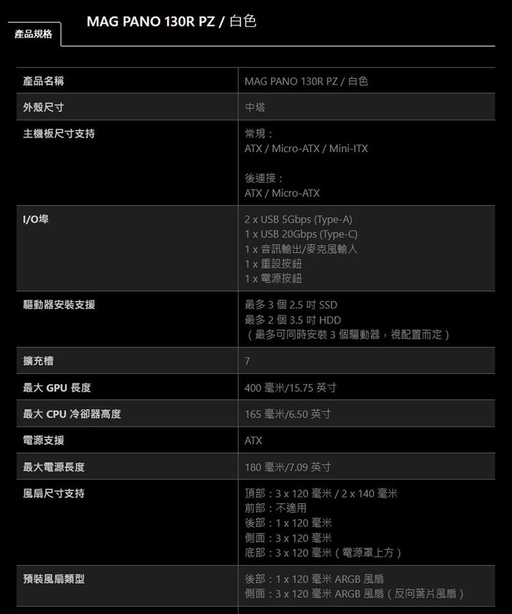 產品規格產品名稱MAG PANO 130RPZ/白色MAG PANO 130RPZ/白色外殼尺寸主機板尺寸支持/O埠中塔常規:ATX/Micro-ATX/Mini-ITX後連接:ATX/Micro-ATX2  USB 5Gbps (Type-A)1 x USB 20Gbps (Type-C)1x 音訊輸出/麥克風輸入1x 重設按鈕驅動器安裝支援擴充槽最大 GPU 長度最大 CPU 冷卻器高度電源支援1x 電源按鈕最多3個2.5吋SSD最多2個3.5吋HDD7(最多可同時安裝3個驅動器,視配置而定)400毫米/15.75 英寸165毫米/6.50 英寸ATX180毫米/7.09 英寸最大電源長度風扇尺寸支持頂部:3x120毫米/2x140毫米預裝風扇類型前部:不適用後部:1x120 毫米側面:3x120毫米底部:3x120 毫米(電源罩上方)後部:1x120 毫米 ARGB風扇側面:3x120 毫米ARGB風扇(反向葉片風扇)