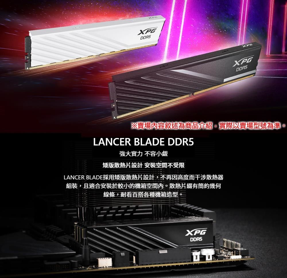 XPGXPGXPGXPGDDR5※賣場內容敘述為商品介紹實際以賣場型號為準。LANCER BLADE DDR5強大實力不容小覷矮版散熱片設計安裝空間不受限LANCER BLADE採用矮版散熱片設計,不再因高度而干涉散熱器組裝,且適合安裝於較小的機箱空間內。散熱片綴有簡約幾何線條,耐看百搭各種機箱造型。XPGDDR5