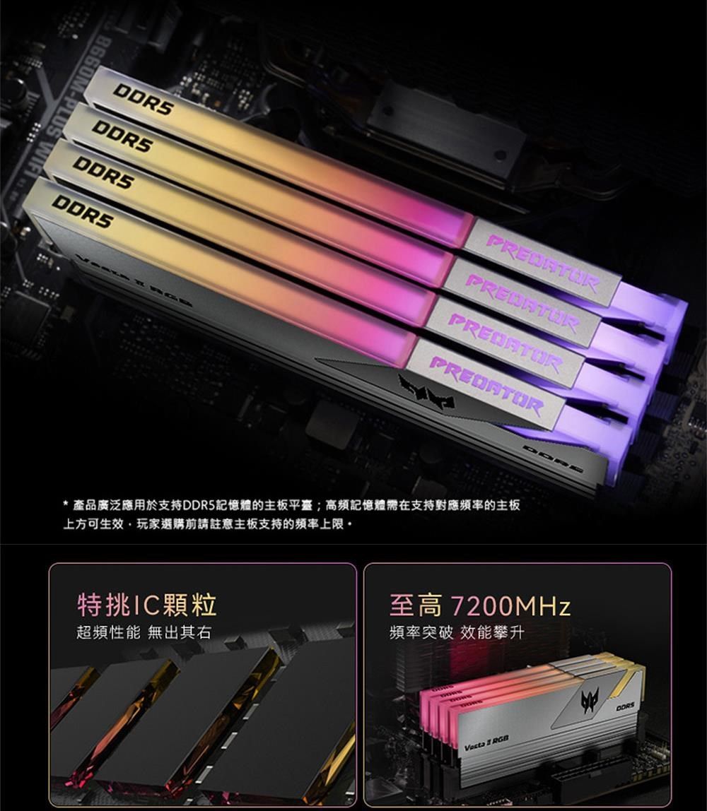 8660M-PLUS DDRSDDR5PREDATORPREDATOR* 產品廣泛應用於支持DDR5記憶體的主板平臺;高頻記憶體在支持對應的主板上方可生效玩家選購前請註意主板支持的頻率上限。特挑顆粒至高 7200MHz超頻性能 無出其右頻率突破 效能攀升