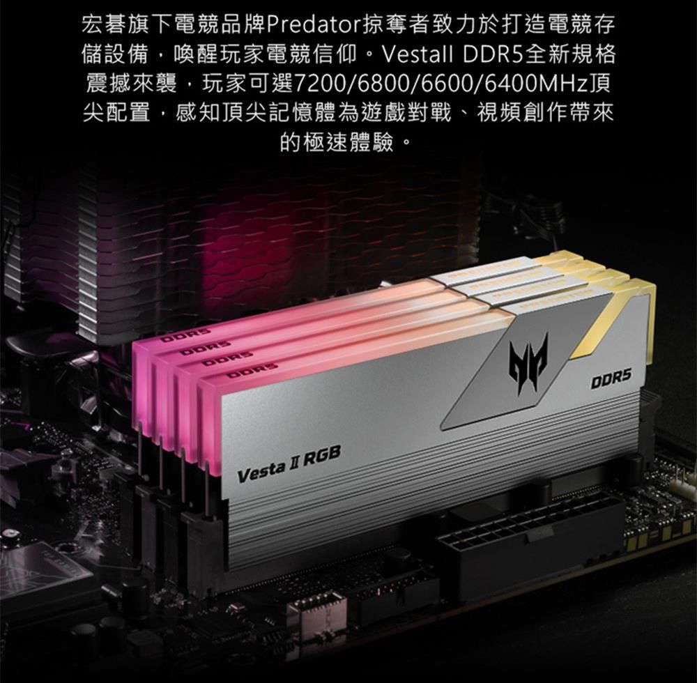 宏碁旗下電競品牌Predator掠奪者致力於打造電競存儲設備喚醒玩家電競信仰。Vestall DDR5全新規格震撼來襲,玩家可選7200/6800/6600/6400MHz頂尖配置,感知頂尖記憶體為遊戲對戰、視頻創作帶來的極速體驗。Vesta I RGBDDR5