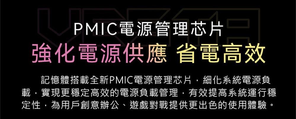 PMIC電源管理芯片強化電源供應 省電高效記憶體搭載全新PMIC電源管理芯片細化系統電源負載實現更穩定高效的電源負載管理有效提高系統運行穩定性,為用戶創意辦公、遊戲對戰提供更出色的使用體驗。