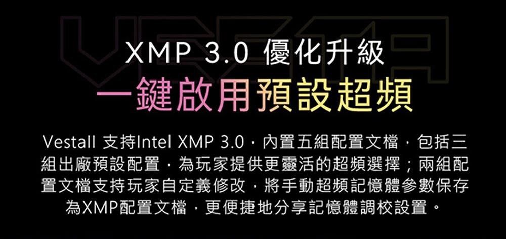 XMP 3.0 優化升級一鍵啟用預設超頻Vestall 支持Intel XMP 3.0內置五組配置文檔包括三組出廠預設配置為玩家提供更靈活的超頻選擇;兩組配置文檔支持玩家自定義修改將手動超頻記憶體參數保存為XMP配置文檔更便捷地分享記憶體調校設置。