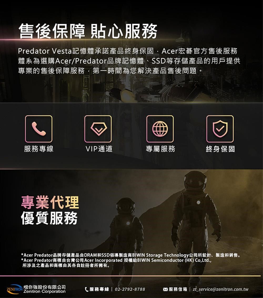 售後保障 貼心服務Predator Vesta記憶體承諾產品終身保固Acer宏碁官方售後服務體系為選購Acer/Predator品牌記憶體、SSD等存儲產品的用戶提供專業的售後保障服務第一時間為您解決產品售後問題。服務專線VIP通道專屬服務終身保固專業代理優質服務*Acer Predator品牌存儲產品由DRAM和SSD製造商 Storage Technology公司所設計、製造和銷售。*Acer Predator商標由台灣公司Acer Incorporated 授權給BIWIN Semiconductor (HK) Co,Ltd.,所涉及之產品和商標由其各自註冊者所擁有。增你股份有限公司ZENITRON服務專線  02-2792-8788服務信箱 | zt service@zenitron.com.twZenitron Corporation