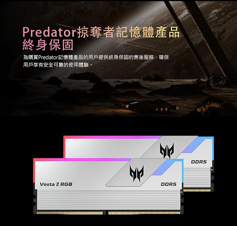 Predator掠奪者記憶體產品終身保固為購買Predator記憶體產品的用戶提供終身保固的售後服務確保用戶享有安全可靠的使用體驗。Vesta  RGBDDR5DDR5